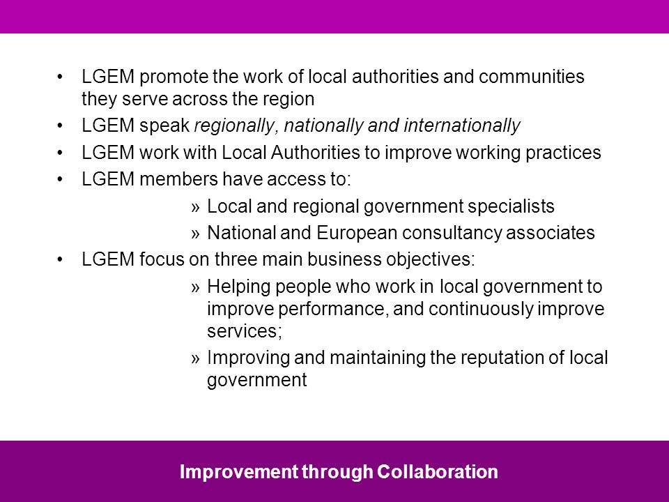 LGEM promote the work of local authorities and communities they serve across the region LGEM speak regionally, nationally and internationally LGEM work with Local Authorities to improve working practices LGEM members have access to: »Local and regional government specialists »National and European consultancy associates LGEM focus on three main business objectives: »Helping people who work in local government to improve performance, and continuously improve services; »Improving and maintaining the reputation of local government Improvement through Collaboration