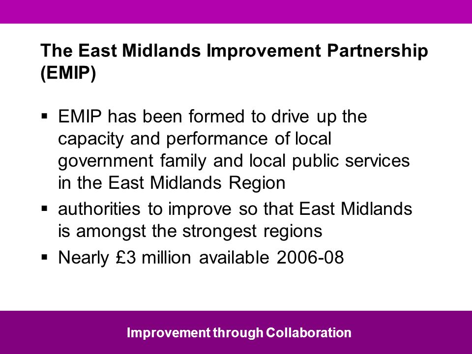 The East Midlands Improvement Partnership (EMIP) EMIP has been formed to drive up the capacity and performance of local government family and local public services in the East Midlands Region authorities to improve so that East Midlands is amongst the strongest regions Nearly £3 million available Improvement through Collaboration