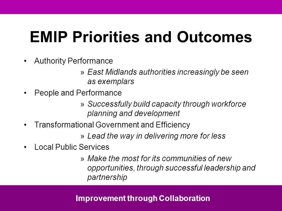 EMIP Priorities and Outcomes Authority Performance »East Midlands authorities increasingly be seen as exemplars People and Performance »Successfully build capacity through workforce planning and development Transformational Government and Efficiency »Lead the way in delivering more for less Local Public Services »Make the most for its communities of new opportunities, through successful leadership and partnership Improvement through Collaboration