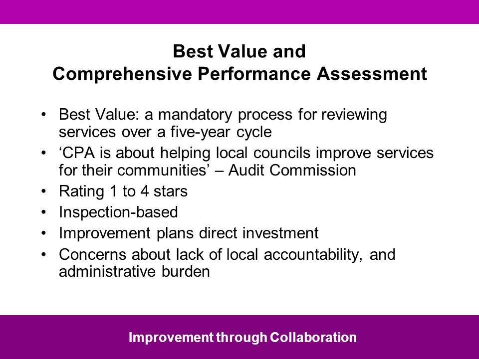 Best Value and Comprehensive Performance Assessment Best Value: a mandatory process for reviewing services over a five-year cycle CPA is about helping local councils improve services for their communities – Audit Commission Rating 1 to 4 stars Inspection-based Improvement plans direct investment Concerns about lack of local accountability, and administrative burden Improvement through Collaboration