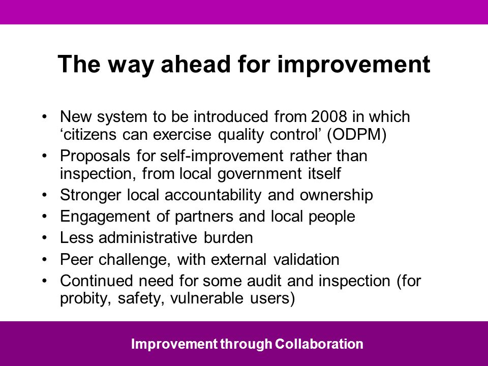 The way ahead for improvement New system to be introduced from 2008 in which citizens can exercise quality control (ODPM) Proposals for self-improvement rather than inspection, from local government itself Stronger local accountability and ownership Engagement of partners and local people Less administrative burden Peer challenge, with external validation Continued need for some audit and inspection (for probity, safety, vulnerable users) Improvement through Collaboration