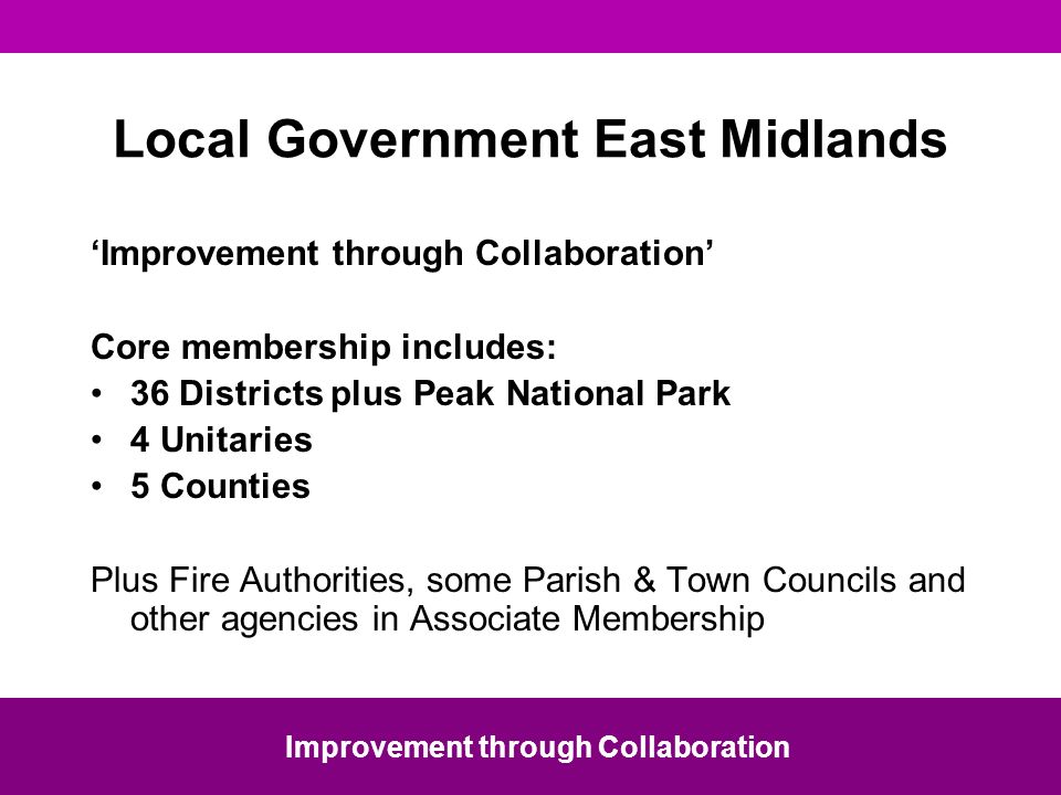 Local Government East Midlands Improvement through Collaboration Core membership includes: 36 Districts plus Peak National Park 4 Unitaries 5 Counties Plus Fire Authorities, some Parish & Town Councils and other agencies in Associate Membership Improvement through Collaboration