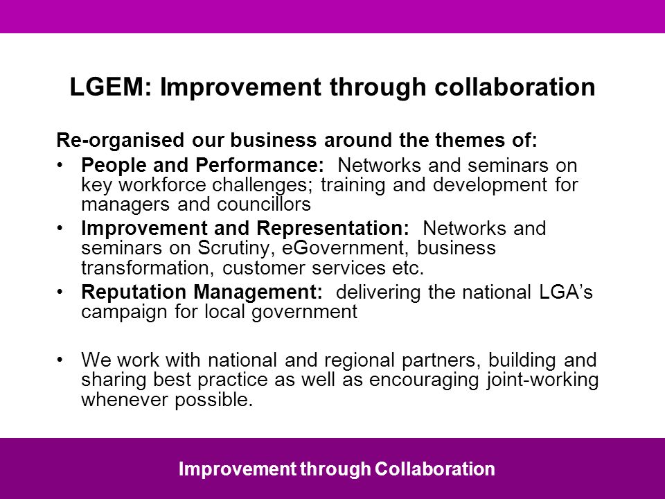 LGEM: Improvement through collaboration Re-organised our business around the themes of: People and Performance: Networks and seminars on key workforce challenges; training and development for managers and councillors Improvement and Representation: Networks and seminars on Scrutiny, eGovernment, business transformation, customer services etc.
