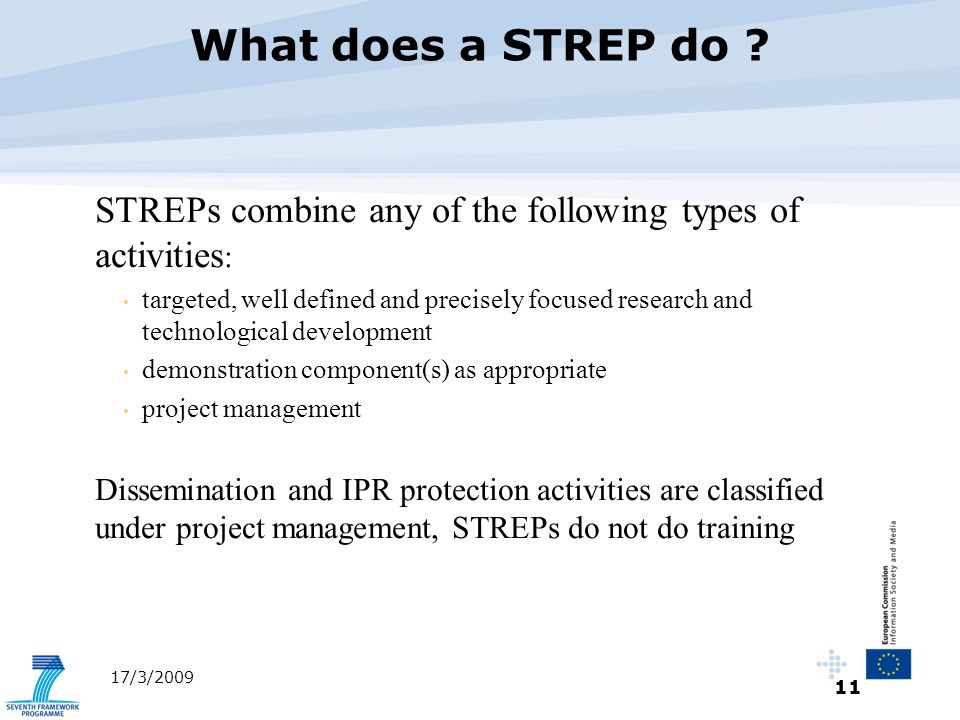 11 17/3/2009 STREPs combine any of the following types of activities : targeted, well defined and precisely focused research and technological development demonstration component(s) as appropriate project management Dissemination and IPR protection activities are classified under project management, STREPs do not do training What does a STREP do