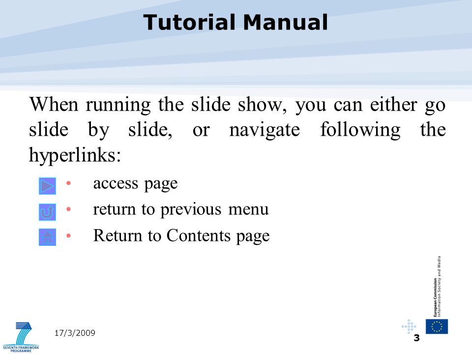 3 17/3/2009 When running the slide show, you can either go slide by slide, or navigate following the hyperlinks: access page return to previous menu Return to Contents page Tutorial Manual