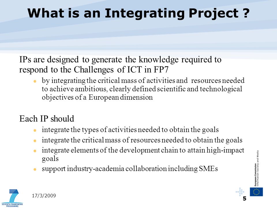 5 17/3/2009 IPs are designed to generate the knowledge required to respond to the Challenges of ICT in FP7 by integrating the critical mass of activities and resources needed to achieve ambitious, clearly defined scientific and technological objectives of a European dimension Each IP should integrate the types of activities needed to obtain the goals integrate the critical mass of resources needed to obtain the goals integrate elements of the development chain to attain high-impact goals support industry-academia collaboration including SMEs What is an Integrating Project