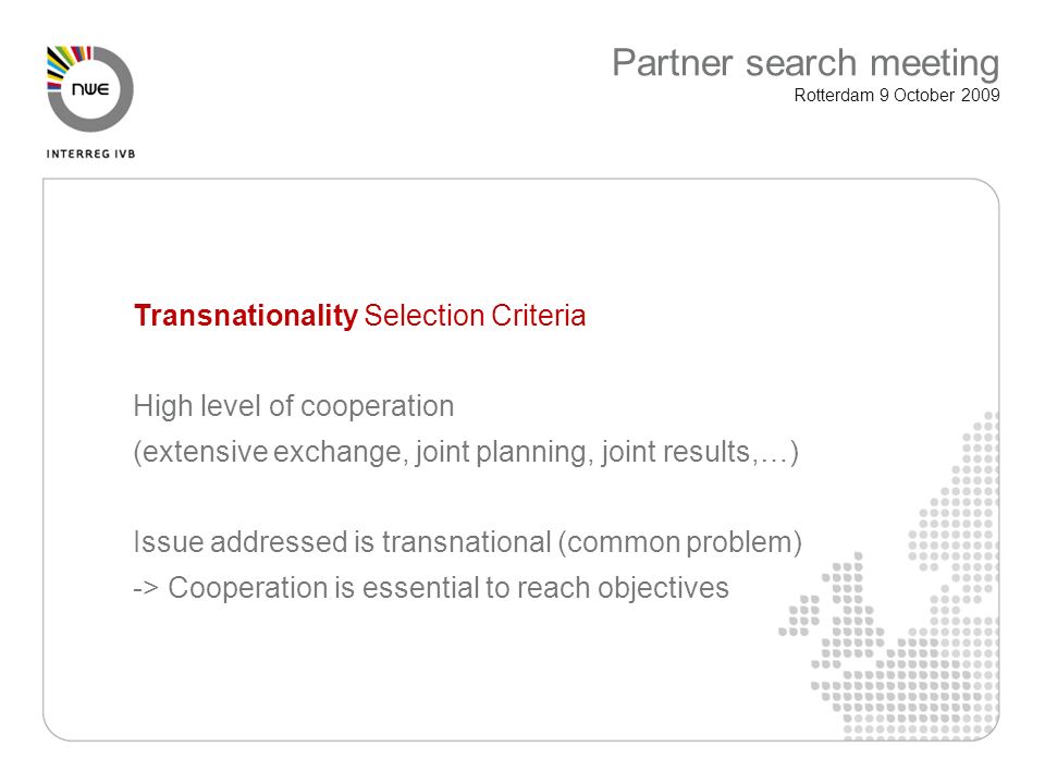Transnationality Selection Criteria High level of cooperation (extensive exchange, joint planning, joint results,…) Issue addressed is transnational (common problem) -> Cooperation is essential to reach objectives Partner search meeting Rotterdam 9 October 2009