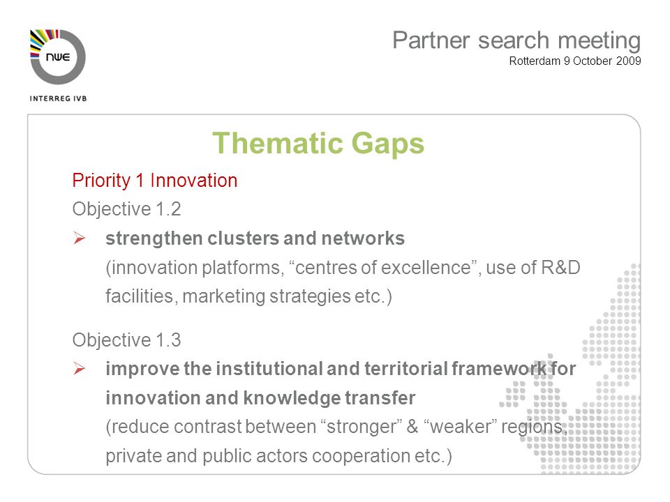Thematic Gaps Priority 1 Innovation Objective 1.2 strengthen clusters and networks (innovation platforms, centres of excellence, use of R&D facilities, marketing strategies etc.) Objective 1.3 improve the institutional and territorial framework for innovation and knowledge transfer (reduce contrast between stronger & weaker regions, private and public actors cooperation etc.) Partner search meeting Rotterdam 9 October 2009
