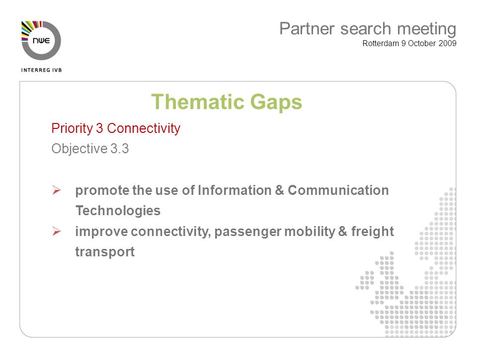Thematic Gaps Priority 3 Connectivity Objective 3.3 promote the use of Information & Communication Technologies improve connectivity, passenger mobility & freight transport Partner search meeting Rotterdam 9 October 2009