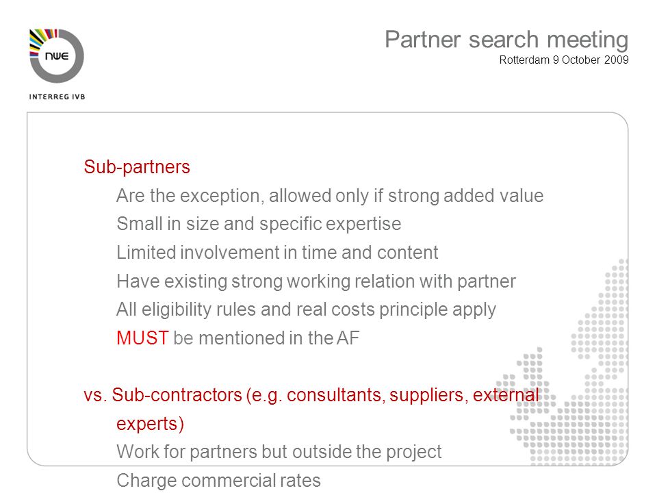 Sub-partners Are the exception, allowed only if strong added value Small in size and specific expertise Limited involvement in time and content Have existing strong working relation with partner All eligibility rules and real costs principle apply MUST be mentioned in the AF vs.