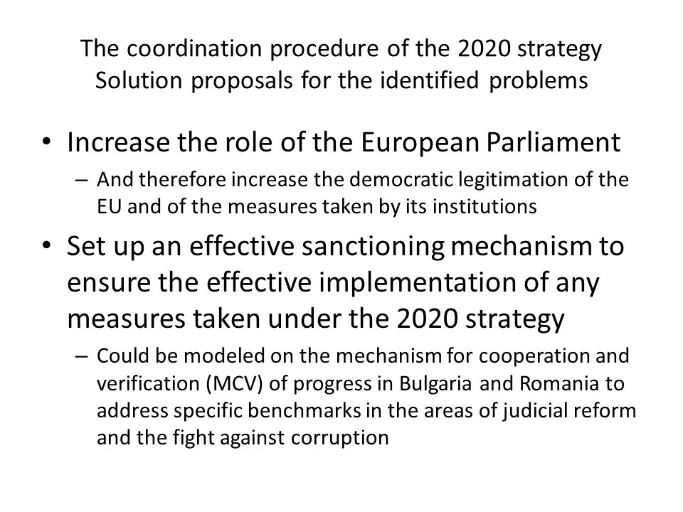 The coordination procedure of the 2020 strategy Solution proposals for the identified problems Increase the role of the European Parliament – And therefore increase the democratic legitimation of the EU and of the measures taken by its institutions Set up an effective sanctioning mechanism to ensure the effective implementation of any measures taken under the 2020 strategy – Could be modeled on the mechanism for cooperation and verification (MCV) of progress in Bulgaria and Romania to address specific benchmarks in the areas of judicial reform and the fight against corruption