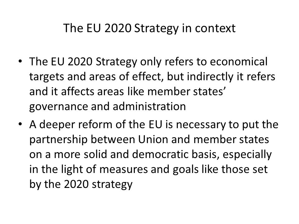 The EU 2020 Strategy in context The EU 2020 Strategy only refers to economical targets and areas of effect, but indirectly it refers and it affects areas like member states governance and administration A deeper reform of the EU is necessary to put the partnership between Union and member states on a more solid and democratic basis, especially in the light of measures and goals like those set by the 2020 strategy