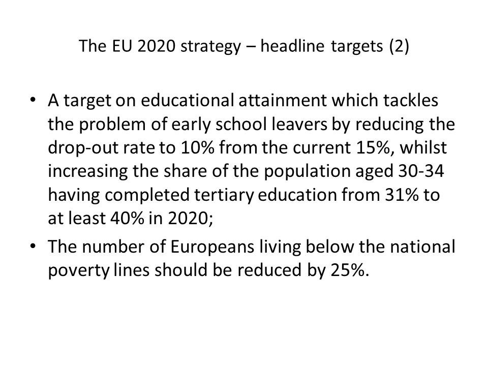 The EU 2020 strategy – headline targets (2) A target on educational attainment which tackles the problem of early school leavers by reducing the drop-out rate to 10% from the current 15%, whilst increasing the share of the population aged having completed tertiary education from 31% to at least 40% in 2020; The number of Europeans living below the national poverty lines should be reduced by 25%.