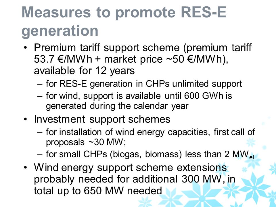 Measures to promote RES-E generation Premium tariff support scheme (premium tariff 53.7 /MWh + market price ~50 /MWh), available for 12 years –for RES-E generation in CHPs unlimited support –for wind, support is available until 600 GWh is generated during the calendar year Investment support schemes –for installation of wind energy capacities, first call of proposals ~30 MW; –for small CHPs (biogas, biomass) less than 2 MW el Wind energy support scheme extensions probably needed for additional 300 MW, in total up to 650 MW needed