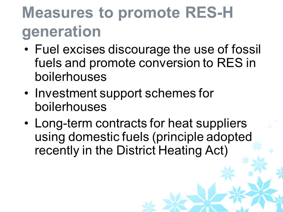 Measures to promote RES-H generation Fuel excises discourage the use of fossil fuels and promote conversion to RES in boilerhouses Investment support schemes for boilerhouses Long-term contracts for heat suppliers using domestic fuels (principle adopted recently in the District Heating Act)