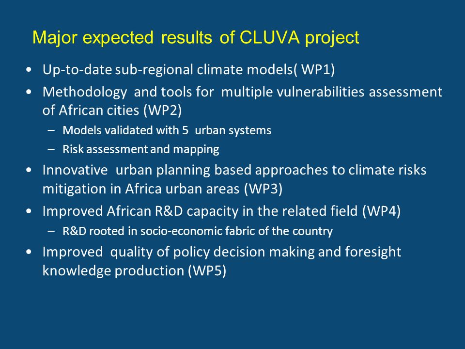 Major expected results of CLUVA project Up-to-date sub-regional climate models( WP1) Methodology and tools for multiple vulnerabilities assessment of African cities (WP2) –Models validated with 5 urban systems –Risk assessment and mapping Innovative urban planning based approaches to climate risks mitigation in Africa urban areas (WP3) Improved African R&D capacity in the related field (WP4) –R&D rooted in socio-economic fabric of the country Improved quality of policy decision making and foresight knowledge production (WP5)