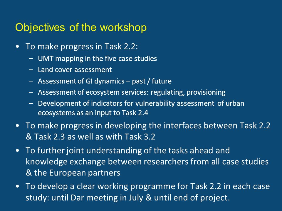 Objectives of the workshop To make progress in Task 2.2: –UMT mapping in the five case studies –Land cover assessment –Assessment of GI dynamics – past / future –Assessment of ecosystem services: regulating, provisioning –Development of indicators for vulnerability assessment of urban ecosystems as an input to Task 2.4 To make progress in developing the interfaces between Task 2.2 & Task 2.3 as well as with Task 3.2 To further joint understanding of the tasks ahead and knowledge exchange between researchers from all case studies & the European partners To develop a clear working programme for Task 2.2 in each case study: until Dar meeting in July & until end of project.