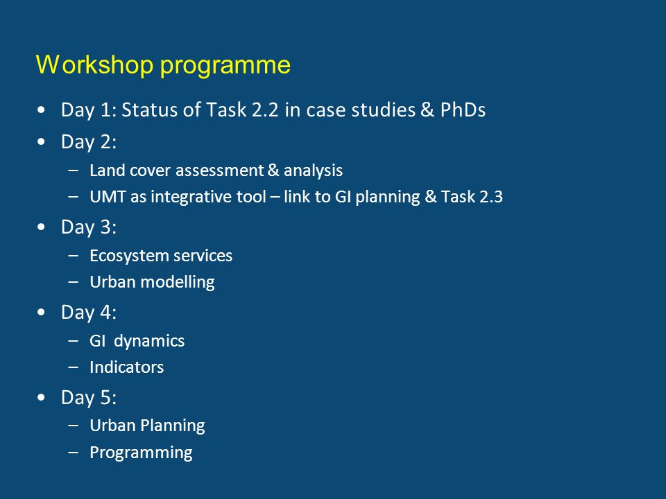 Workshop programme Day 1: Status of Task 2.2 in case studies & PhDs Day 2: –Land cover assessment & analysis –UMT as integrative tool – link to GI planning & Task 2.3 Day 3: –Ecosystem services –Urban modelling Day 4: –GI dynamics –Indicators Day 5: –Urban Planning –Programming