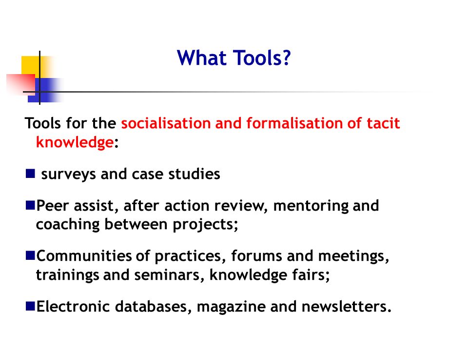 Tools for the socialisation and formalisation of tacit knowledge: surveys and case studies Peer assist, after action review, mentoring and coaching between projects; Communities of practices, forums and meetings, trainings and seminars, knowledge fairs; Electronic databases, magazine and newsletters.