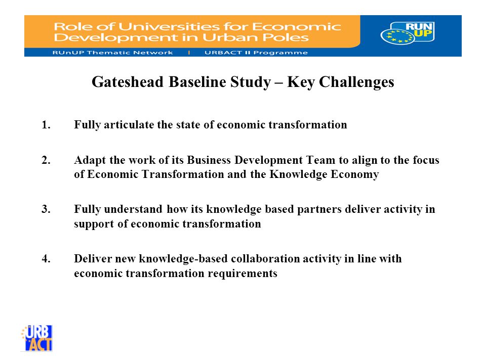 Gateshead Baseline Study – Key Challenges 1.Fully articulate the state of economic transformation 2.Adapt the work of its Business Development Team to align to the focus of Economic Transformation and the Knowledge Economy 3.Fully understand how its knowledge based partners deliver activity in support of economic transformation 4.Deliver new knowledge-based collaboration activity in line with economic transformation requirements