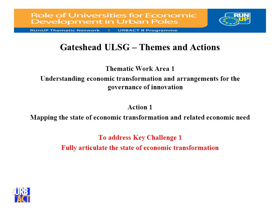 Gateshead ULSG – Themes and Actions Thematic Work Area 1 Understanding economic transformation and arrangements for the governance of innovation Action 1 Mapping the state of economic transformation and related economic need To address Key Challenge 1 Fully articulate the state of economic transformation