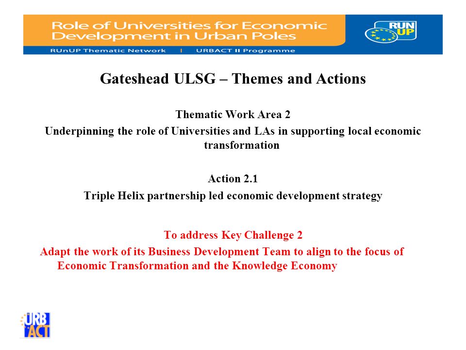 Gateshead ULSG – Themes and Actions Thematic Work Area 2 Underpinning the role of Universities and LAs in supporting local economic transformation Action 2.1 Triple Helix partnership led economic development strategy To address Key Challenge 2 Adapt the work of its Business Development Team to align to the focus of Economic Transformation and the Knowledge Economy