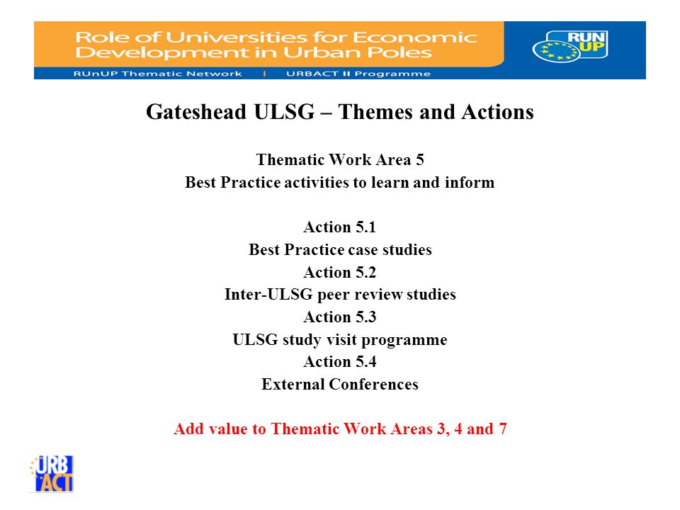 Gateshead ULSG – Themes and Actions Thematic Work Area 5 Best Practice activities to learn and inform Action 5.1 Best Practice case studies Action 5.2 Inter-ULSG peer review studies Action 5.3 ULSG study visit programme Action 5.4 External Conferences Add value to Thematic Work Areas 3, 4 and 7