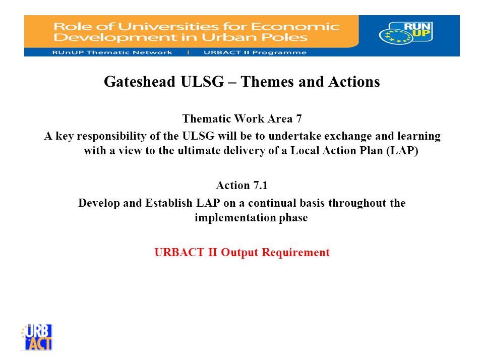 Gateshead ULSG – Themes and Actions Thematic Work Area 7 A key responsibility of the ULSG will be to undertake exchange and learning with a view to the ultimate delivery of a Local Action Plan (LAP) Action 7.1 Develop and Establish LAP on a continual basis throughout the implementation phase URBACT II Output Requirement
