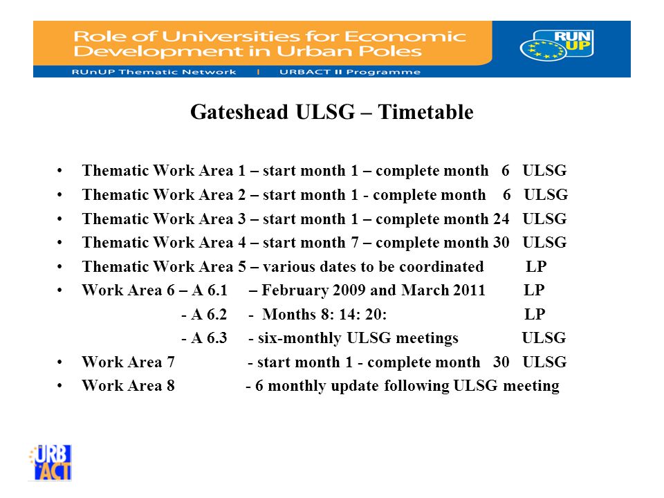 Gateshead ULSG – Timetable Thematic Work Area 1 – start month 1 – complete month 6 ULSG Thematic Work Area 2 – start month 1 - complete month 6 ULSG Thematic Work Area 3 – start month 1 – complete month 24 ULSG Thematic Work Area 4 – start month 7 – complete month 30 ULSG Thematic Work Area 5 – various dates to be coordinated LP Work Area 6 – A 6.1 – February 2009 and March 2011 LP - A Months 8: 14: 20: LP - A six-monthly ULSG meetingsULSG Work Area 7 - start month 1 - complete month 30 ULSG Work Area monthly update following ULSG meeting