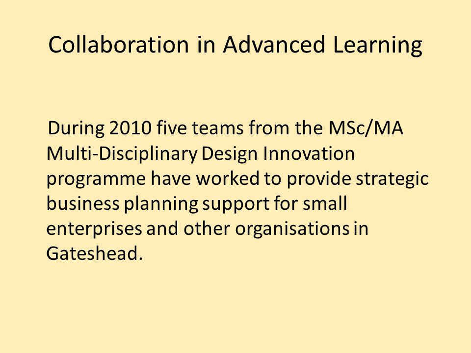 Collaboration in Advanced Learning During 2010 five teams from the MSc/MA Multi-Disciplinary Design Innovation programme have worked to provide strategic business planning support for small enterprises and other organisations in Gateshead.
