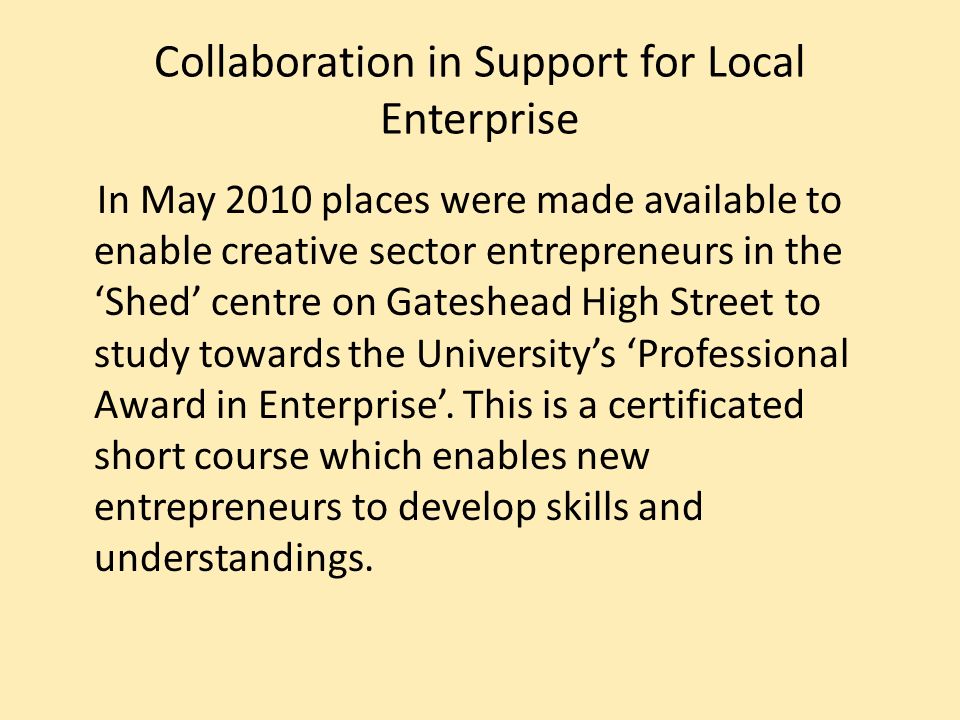 Collaboration in Support for Local Enterprise In May 2010 places were made available to enable creative sector entrepreneurs in the Shed centre on Gateshead High Street to study towards the Universitys Professional Award in Enterprise.