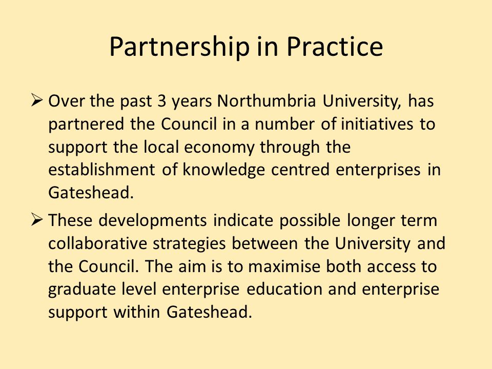 Partnership in Practice Over the past 3 years Northumbria University, has partnered the Council in a number of initiatives to support the local economy through the establishment of knowledge centred enterprises in Gateshead.