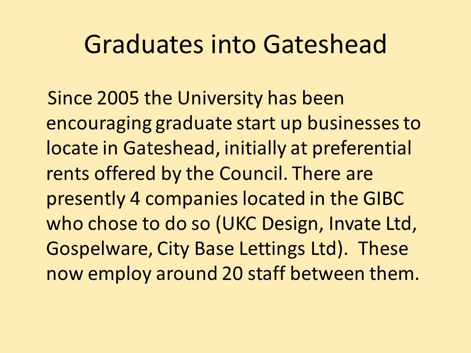 Graduates into Gateshead Since 2005 the University has been encouraging graduate start up businesses to locate in Gateshead, initially at preferential rents offered by the Council.