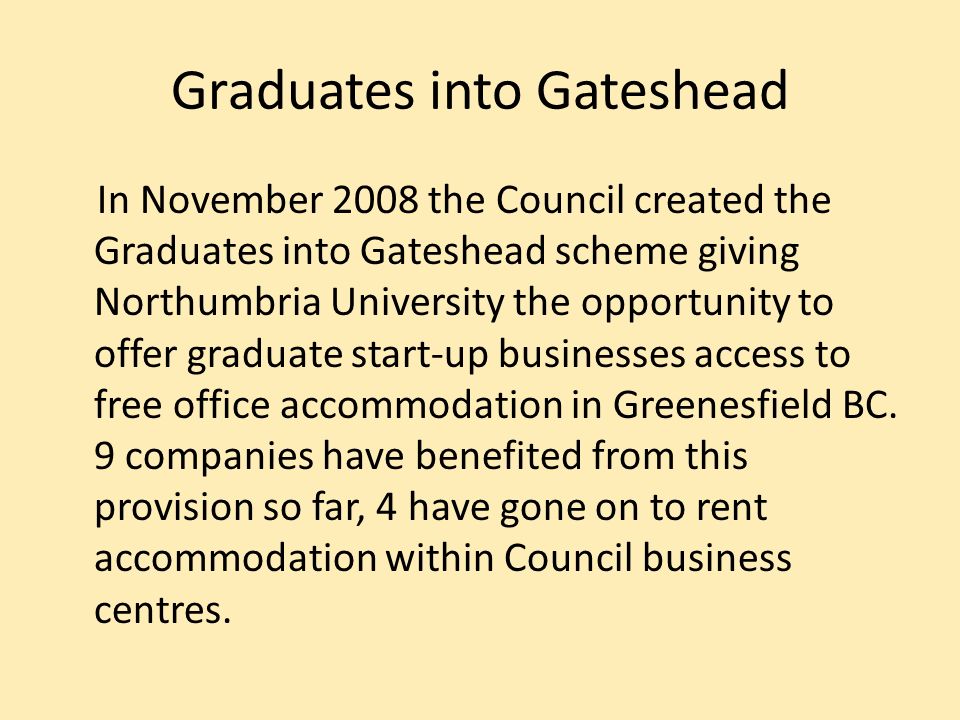 Graduates into Gateshead In November 2008 the Council created the Graduates into Gateshead scheme giving Northumbria University the opportunity to offer graduate start-up businesses access to free office accommodation in Greenesfield BC.