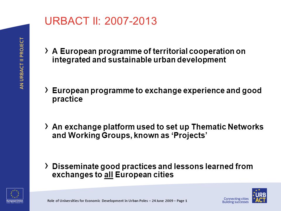URBACT II: A European programme of territorial cooperation on integrated and sustainable urban development European programme to exchange experience and good practice An exchange platform used to set up Thematic Networks and Working Groups, known as Projects Disseminate good practices and lessons learned from exchanges to all European cities Role of Universities for Economic Development in Urban Poles – 24 June 2009 – Page 1