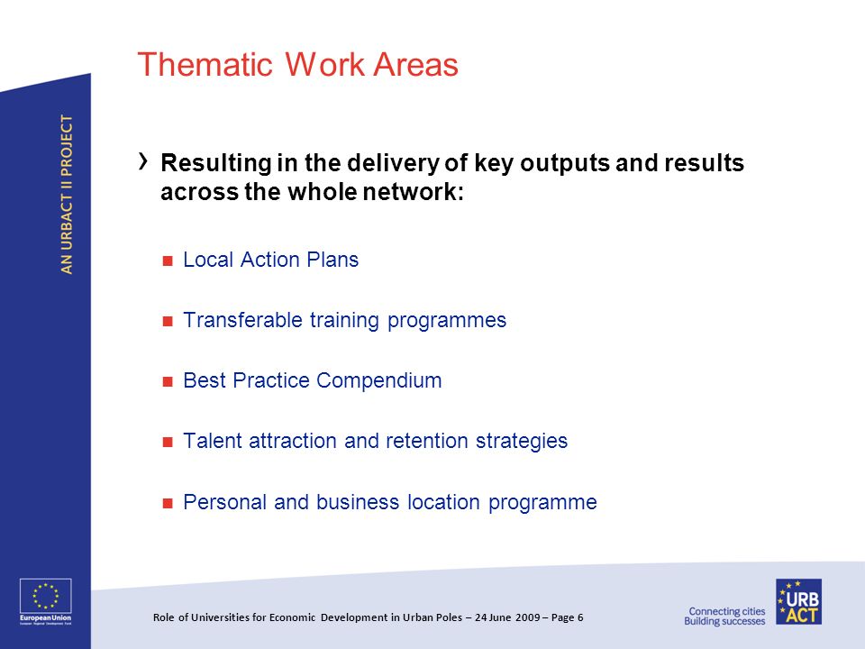 Thematic Work Areas Resulting in the delivery of key outputs and results across the whole network: Local Action Plans Transferable training programmes Best Practice Compendium Talent attraction and retention strategies Personal and business location programme Role of Universities for Economic Development in Urban Poles – 24 June 2009 – Page 6