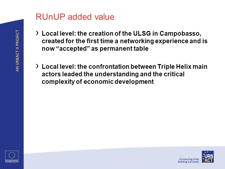 RUnUP added value Local level: the creation of the ULSG in Campobasso, created for the first time a networking experience and is now accepted as permanent table Local level: the confrontation between Triple Helix main actors leaded the understanding and the critical complexity of economic development