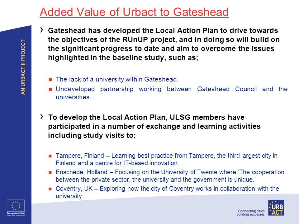 Added Value of Urbact to Gateshead Gateshead has developed the Local Action Plan to drive towards the objectives of the RUnUP project, and in doing so will build on the significant progress to date and aim to overcome the issues highlighted in the baseline study, such as; The lack of a university within Gateshead.