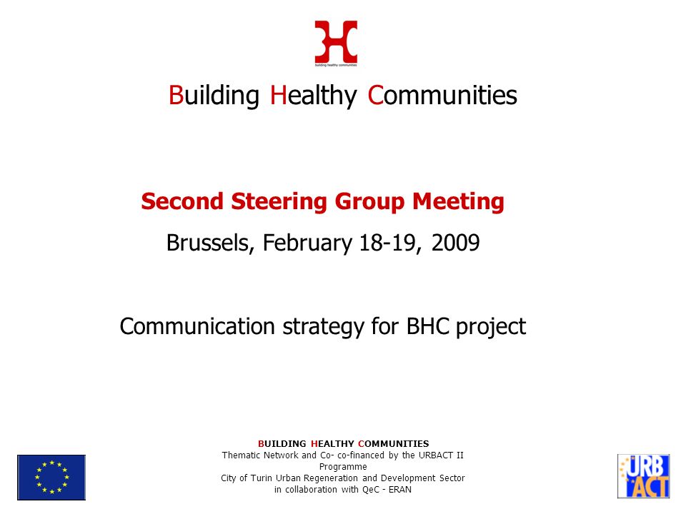 Second Steering Group Meeting Brussels, February 18-19, 2009 Communication strategy for BHC project Building Healthy Communities BUILDING HEALTHY COMMUNITIES Thematic Network and Co- co-financed by the URBACT II Programme City of Turin Urban Regeneration and Development Sector in collaboration with QeC - ERAN