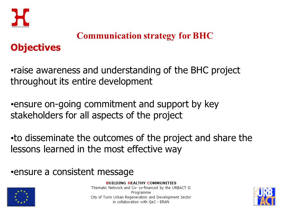 Communication strategy for BHC BUILDING HEALTHY COMMUNITIES Thematic Network and Co- co-financed by the URBACT II Programme City of Turin Urban Regeneration and Development Sector in collaboration with QeC - ERAN Objectives raise awareness and understanding of the BHC project throughout its entire development ensure on-going commitment and support by key stakeholders for all aspects of the project to disseminate the outcomes of the project and share the lessons learned in the most effective way ensure a consistent message
