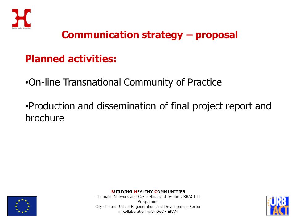 BUILDING HEALTHY COMMUNITIES Thematic Network and Co- co-financed by the URBACT II Programme City of Turin Urban Regeneration and Development Sector in collaboration with QeC - ERAN Communication strategy – proposal Planned activities: On-line Transnational Community of Practice Production and dissemination of final project report and brochure
