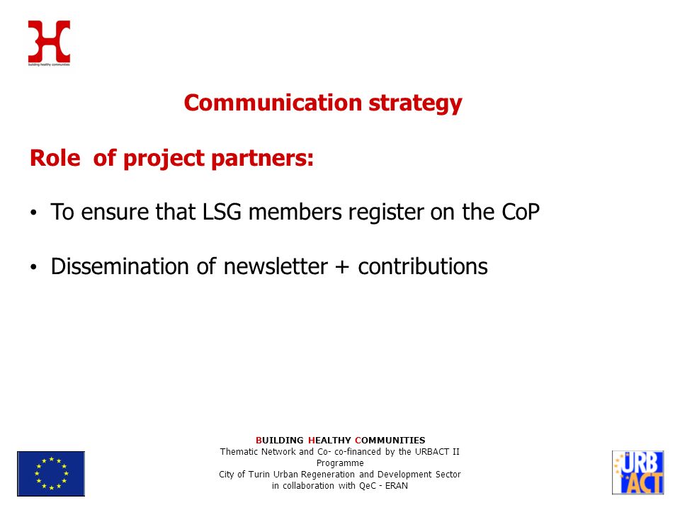 Communication strategy Role of project partners: To ensure that LSG members register on the CoP Dissemination of newsletter + contributions BUILDING HEALTHY COMMUNITIES Thematic Network and Co- co-financed by the URBACT II Programme City of Turin Urban Regeneration and Development Sector in collaboration with QeC - ERAN