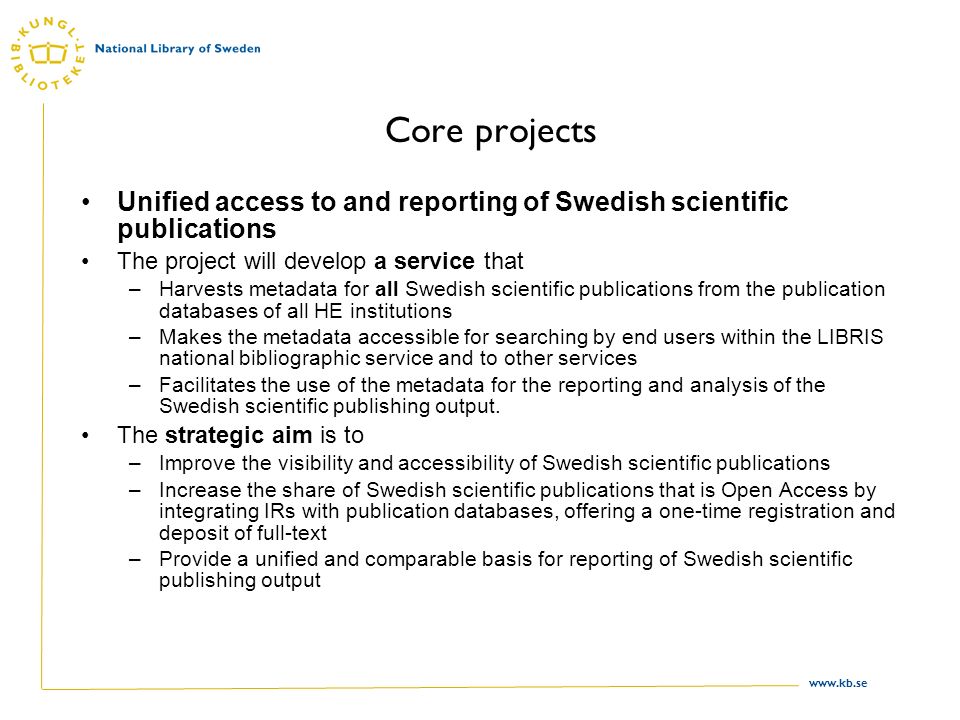 Core projects Unified access to and reporting of Swedish scientific publications The project will develop a service that –Harvests metadata for all Swedish scientific publications from the publication databases of all HE institutions –Makes the metadata accessible for searching by end users within the LIBRIS national bibliographic service and to other services –Facilitates the use of the metadata for the reporting and analysis of the Swedish scientific publishing output.