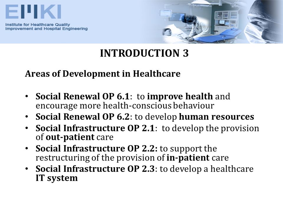 INTRODUCTION 3 Areas of Development in Healthcare Social Renewal OP 6.1: to improve health and encourage more health-conscious behaviour Social Renewal OP 6.2: to develop human resources Social Infrastructure OP 2.1: to develop the provision of out-patient care Social Infrastructure OP 2.2: to support the restructuring of the provision of in-patient care Social Infrastructure OP 2.3: to develop a healthcare IT system