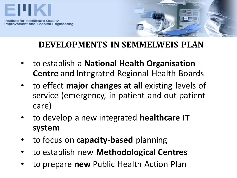 DEVELOPMENTS IN SEMMELWEIS PLAN to establish a National Health Organisation Centre and Integrated Regional Health Boards to effect major changes at all existing levels of service (emergency, in-patient and out-patient care) to develop a new integrated healthcare IT system to focus on capacity-based planning to establish new Methodological Centres to prepare new Public Health Action Plan