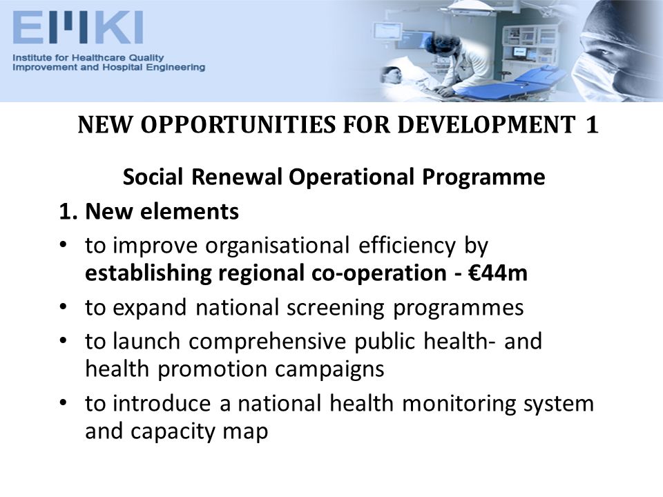 NEW OPPORTUNITIES FOR DEVELOPMENT 1 Social Renewal Operational Programme 1.New elements to improve organisational efficiency by establishing regional co-operation - 44m to expand national screening programmes to launch comprehensive public health- and health promotion campaigns to introduce a national health monitoring system and capacity map