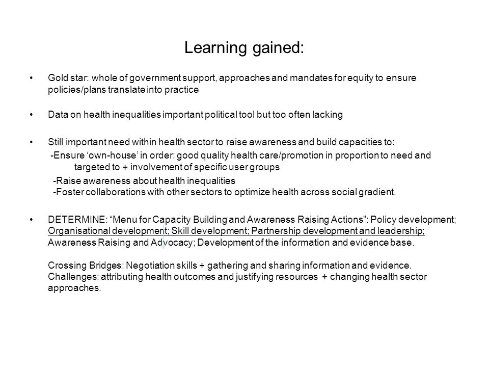 Learning gained: Gold star: whole of government support, approaches and mandates for equity to ensure policies/plans translate into practice Data on health inequalities important political tool but too often lacking Still important need within health sector to raise awareness and build capacities to: -Ensure own-house in order: good quality health care/promotion in proportion to need and targeted to + involvement of specific user groups -Raise awareness about health inequalities -Foster collaborations with other sectors to optimize health across social gradient.