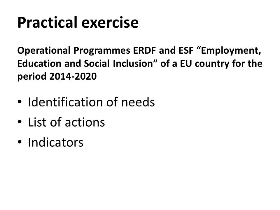 Practical exercise Operational Programmes ERDF and ESF Employment, Education and Social Inclusion of a EU country for the period Identification of needs List of actions Indicators