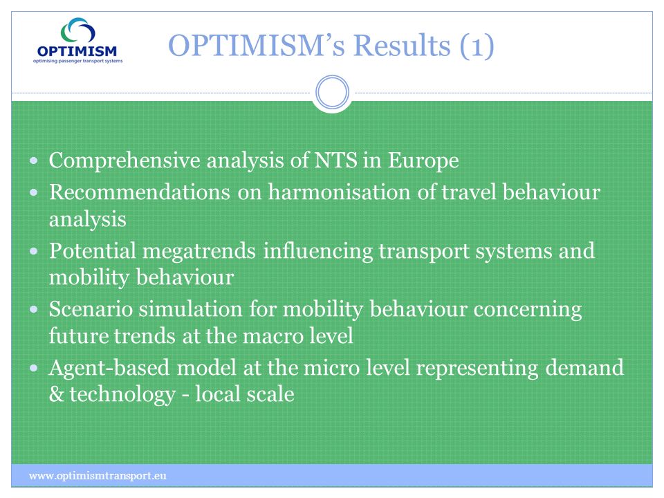 OPTIMISMs Results (1)   Comprehensive analysis of NTS in Europe Recommendations on harmonisation of travel behaviour analysis Potential megatrends influencing transport systems and mobility behaviour Scenario simulation for mobility behaviour concerning future trends at the macro level Agent-based model at the micro level representing demand & technology - local scale
