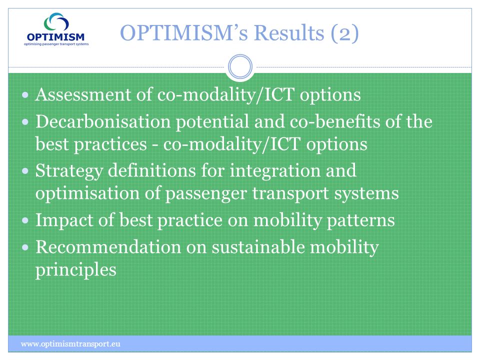 OPTIMISMs Results (2) Assessment of co-modality/ICT options Decarbonisation potential and co-benefits of the best practices - co-modality/ICT options Strategy definitions for integration and optimisation of passenger transport systems Impact of best practice on mobility patterns Recommendation on sustainable mobility principles